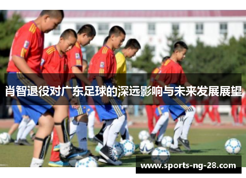 肖智退役对广东足球的深远影响与未来发展展望 肖智退役对广东足球的深远影响与未来发展展望