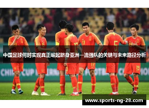 中国足球何时实现真正崛起跻身亚洲一流强队的关键与未来路径分析 中国足球何时实现真正崛起跻身亚洲一流强队的关键与未来路径分析
