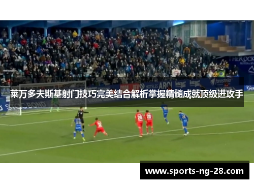 莱万多夫斯基射门技巧完美结合解析掌握精髓成就顶级进攻手