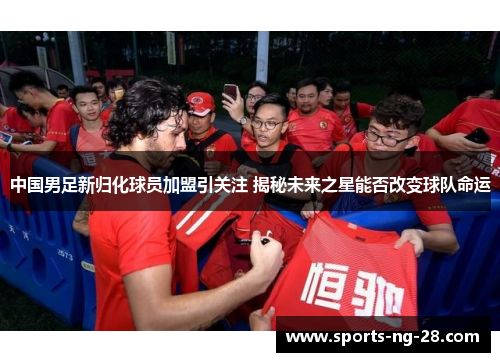 中国男足新归化球员加盟引关注 揭秘未来之星能否改变球队命运