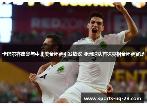 卡塔尔客串参与中北美金杯赛引发热议 亚洲球队首次亮相金杯赛赛场