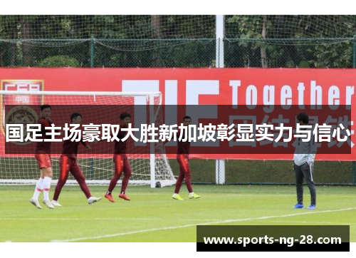 国足主场豪取大胜新加坡彰显实力与信心